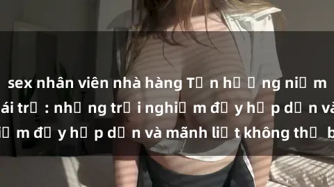 sex nhân viên nhà hàng Tận hưởng niềm vui của sex với gái trẻ: những trải nghiệm đầy hấp dẫn và mãnh liệt không thể bỏ lỡ