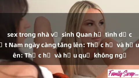 sex trong nhà vệ sinh Quan hệ tình dục của nữ sinh Việt Nam ngày càng tăng lên: Thực hư và hậu quả không ngờ