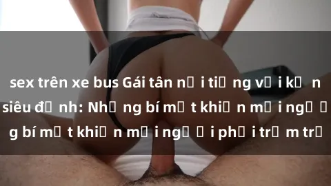 sex trên xe bus Gái tân nổi tiếng với kỹ năng 'làm tình' siêu đỉnh: Những bí mật khiến mọi người phải trầm trồ