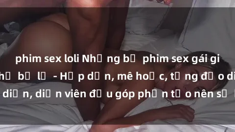 phim sex loli Những bộ phim sex gái già đỉnh cao không thể bỏ lỡ - Hấp dẫn, mê hoặc, từng đạo diễn, diễn viên đều góp phần tạo nên sự hấp dẫn, kích thích.