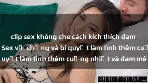 clip sex không che cách kích thích đam mê trong hôn nhân: Sex vợ chồng và bí quyết làm tình thêm cuồng nhiệt và đam mê
