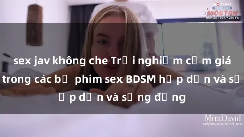 sex jav không che Trải nghiệm cảm giác mới lạ trong các bộ phim sex BDSM hấp dẫn và sống động