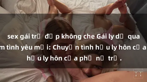 sex gái trẻ đẹp không che Gái ly dị quan hệ tìm kiếm tình yêu mới: Chuyện tình hậu ly hôn của phụ nữ trẻ.