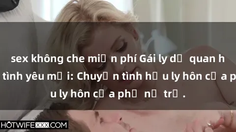 sex không che miễn phí Gái ly dị quan hệ tìm kiếm tình yêu mới: Chuyện tình hậu ly hôn của phụ nữ trẻ.