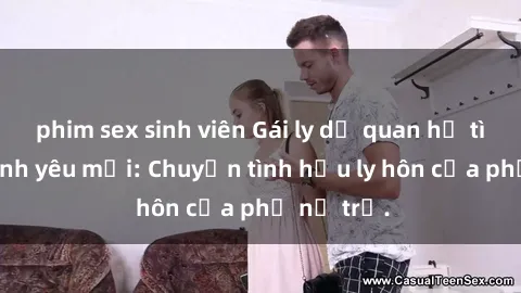 phim sex sinh viên Gái ly dị quan hệ tìm kiếm tình yêu mới: Chuyện tình hậu ly hôn của phụ nữ trẻ.