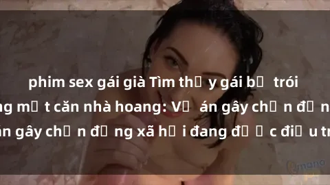 phim sex gái già Tìm thấy gái bị trói và bị hiếp dâm trong một căn nhà hoang: Vụ án gây chấn động xã hội đang được điều tra vào.