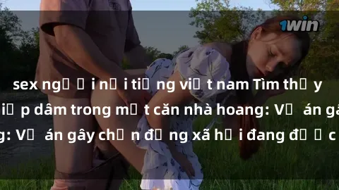sex người nổi tiếng việt nam Tìm thấy gái bị trói và bị hiếp dâm trong một căn nhà hoang: Vụ án gây chấn động xã hội đang được điều tra vào.