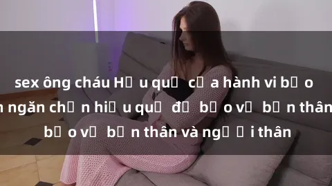 sex ông cháu Hậu quả của hành vi bạo dâm sex và cách ngăn chặn hiệu quả để bảo vệ bản thân và người thân