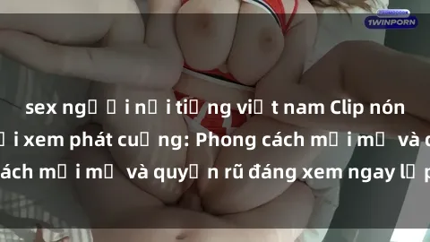 sex người nổi tiếng việt nam Clip nóng BDSM khiến người xem phát cuồng: Phong cách mới mẻ và quyến rũ đáng xem ngay lập tức!