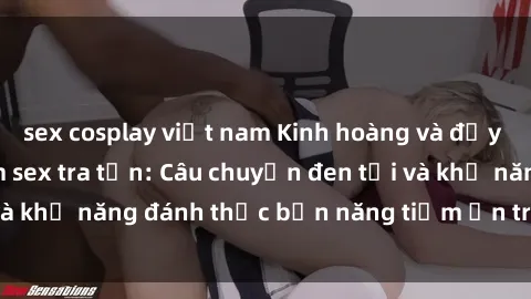 sex cosplay việt nam Kinh hoàng và đầy kích thích với phim sex tra tấn: Câu chuyện đen tối và khả năng đánh thức bản năng tiềm ẩn trong con người