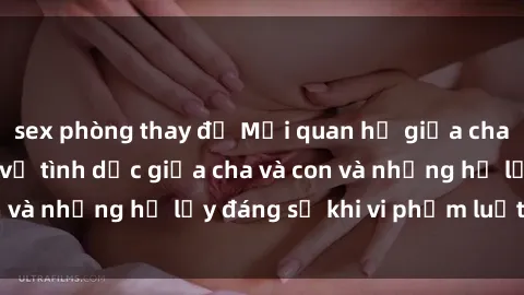 sex phòng thay đồ Mối quan hệ giữa cha và con: Sự thật về tình dục giữa cha và con và những hệ lụy đáng sợ khi vi phạm luật pháp.