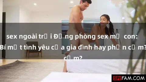 sex ngoài trời Động phòng sex mẹ con: Bí mật tình yêu của gia đình hay phản cảm?