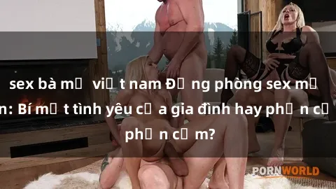 sex bà mẹ việt nam Động phòng sex mẹ con: Bí mật tình yêu của gia đình hay phản cảm?