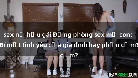 sex nữ hầu gái Động phòng sex mẹ con: Bí mật tình yêu của gia đình hay phản cảm?