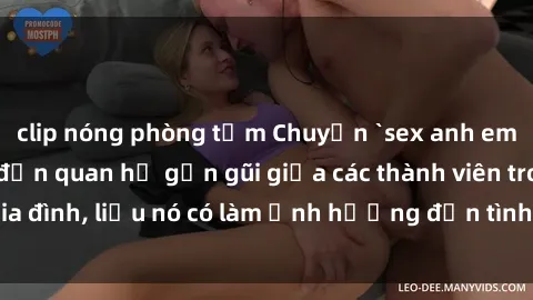 clip nóng phòng tắm Chuyện `sex anh em ruột` - Đề cập đến quan hệ gần gũi giữa các thành viên trong gia đình, liệu nó có làm ảnh hưởng đến tình cảm gia đình hay không?