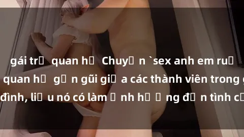 gái trẻ quan hệ Chuyện `sex anh em ruột` - Đề cập đến quan hệ gần gũi giữa các thành viên trong gia đình, liệu nó có làm ảnh hưởng đến tình cảm gia đình hay không?