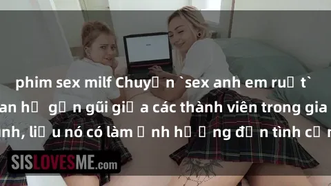 phim sex milf Chuyện `sex anh em ruột` - Đề cập đến quan hệ gần gũi giữa các thành viên trong gia đình, liệu nó có làm ảnh hưởng đến tình cảm gia đình hay không?