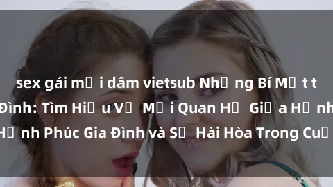 sex gái mại dâm vietsub Những Bí Mật trong Tình Dục Gia Đình: Tìm Hiểu Về Mối Quan Hệ Giữa Hạnh Phúc Gia Đình và Sự Hài Hòa Trong Cuộc Sống Tình Dục