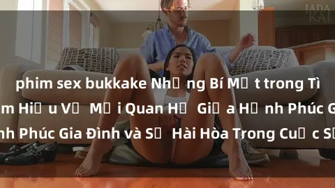 phim sex bukkake Những Bí Mật trong Tình Dục Gia Đình: Tìm Hiểu Về Mối Quan Hệ Giữa Hạnh Phúc Gia Đình và Sự Hài Hòa Trong Cuộc Sống Tình Dục