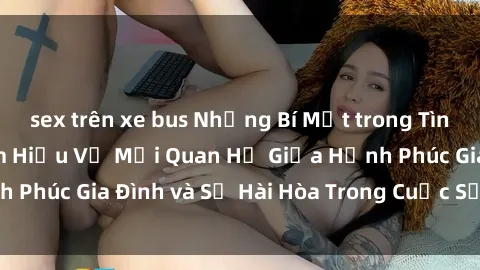 sex trên xe bus Những Bí Mật trong Tình Dục Gia Đình: Tìm Hiểu Về Mối Quan Hệ Giữa Hạnh Phúc Gia Đình và Sự Hài Hòa Trong Cuộc Sống Tình Dục