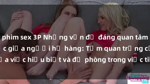 phim sex 3P Những vấn đề đáng quan tâm về quan hệ tình dục giữa người họ hàng: Tầm quan trọng của việc hiểu biết và đề phòng trong việc tiếp xúc trong gia đình.