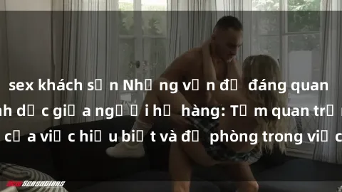 sex khách sạn Những vấn đề đáng quan tâm về quan hệ tình dục giữa người họ hàng: Tầm quan trọng của việc hiểu biết và đề phòng trong việc tiếp xúc trong gia đình.