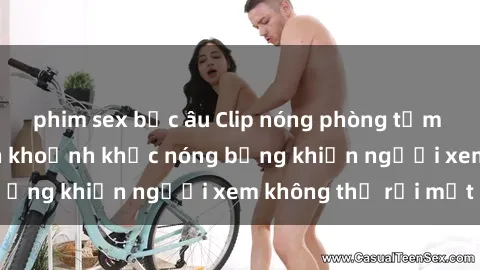 phim sex bắc âu Clip nóng phòng tắm gây sốt: Cận cảnh khoảnh khắc nóng bỏng khiến người xem không thể rời mắt