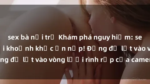 sex bà nội trợ Khám phá nguy hiểm: sex camera ẩn ghi lại khoảnh khắc ẩn nấp! Đừng để lọt vào vòng lưới rình rập của camera ẩn!