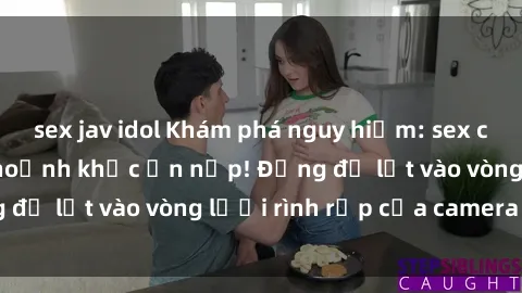sex jav idol Khám phá nguy hiểm: sex camera ẩn ghi lại khoảnh khắc ẩn nấp! Đừng để lọt vào vòng lưới rình rập của camera ẩn!
