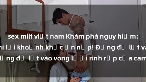 sex milf việt nam Khám phá nguy hiểm: sex camera ẩn ghi lại khoảnh khắc ẩn nấp! Đừng để lọt vào vòng lưới rình rập của camera ẩn!