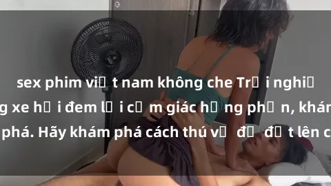 sex phim việt nam không che Trải nghiệm mới lạ: Sex trong xe hơi đem lại cảm giác hưng phấn, khám phá. Hãy khám phá cách thú vị để đốt lên cảm xúc trong cuộc tình!