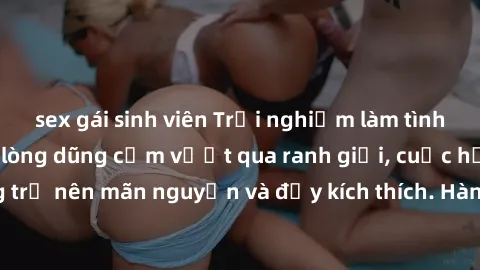 sex gái sinh viên Trải nghiệm làm tình ngoài đường: Khi lòng dũng cảm vượt qua ranh giới, cuộc hẹn nơi công cộng trở nên mãn nguyện và đầy kích thích. Hành vi nguy hiểm, nhưng cũng tạo nên cảm giác mớ