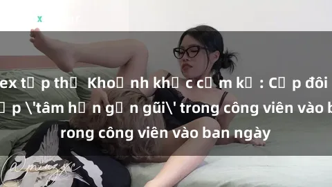 sex tập thể Khoảnh khắc cấm kỵ: Cặp đôi bị bắt gặp 'tâm hồn gần gũi' trong công viên vào ban ngày