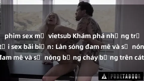phim sex mỹ vietsub Khám phá những trải nghiệm độc đáo tại sex bãi biển: Làn sóng đam mê và sự nóng bỏng cháy bỏng trên cát trắng