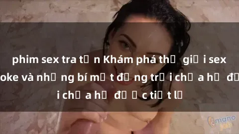 phim sex tra tấn Khám phá thế giới sex quán karaoke và những bí mật động trời chưa hề được tiết lộ
