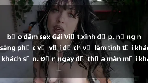 bạo dâm sex Gái Việt xinh đẹp, nồng nàn tình cảm, sẵn sàng phục vụ với dịch vụ làm tình tại khách sạn. Đến ngay để thỏa mãn mọi khao khát của bạn!