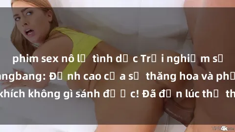 phim sex nô lệ tình dục Trải nghiệm sự mới lạ với sex gangbang: Đỉnh cao của sự thăng hoa và phấn khích không gì sánh được! Đã đến lúc thử thách giới hạn của bạn!