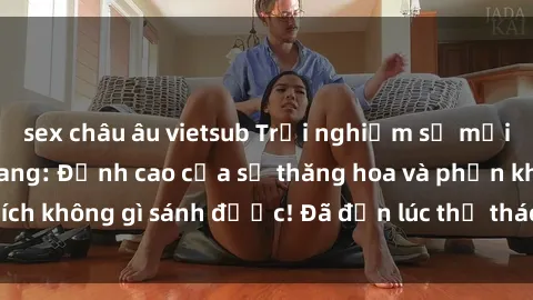 sex châu âu vietsub Trải nghiệm sự mới lạ với sex gangbang: Đỉnh cao của sự thăng hoa và phấn khích không gì sánh được! Đã đến lúc thử thách giới hạn của bạn!