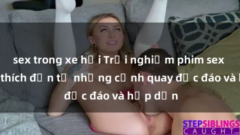 sex trong xe hơi Trải nghiệm phim sex : Sự kích thích đến từ những cảnh quay độc đáo và hấp dẫn