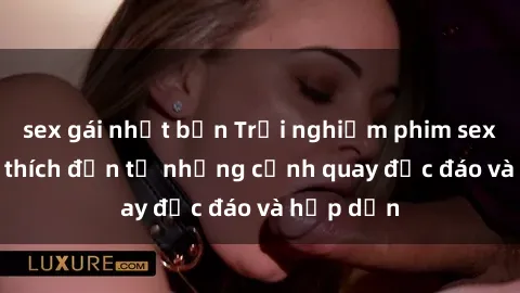 sex gái nhật bản Trải nghiệm phim sex : Sự kích thích đến từ những cảnh quay độc đáo và hấp dẫn