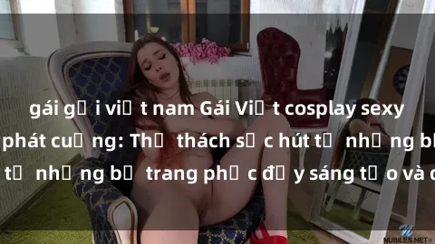 gái gọi việt nam Gái Việt cosplay sexy khiến fan hâm mộ phát cuồng: Thử thách sức hút từ những bộ trang phục đầy sáng tạo và quyến rũ!