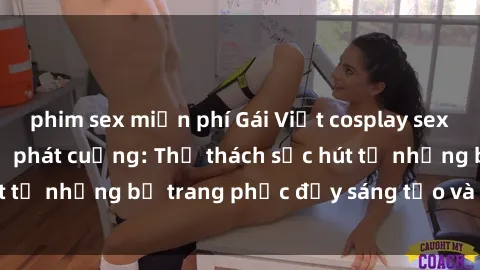 phim sex miễn phí Gái Việt cosplay sexy khiến fan hâm mộ phát cuồng: Thử thách sức hút từ những bộ trang phục đầy sáng tạo và quyến rũ!