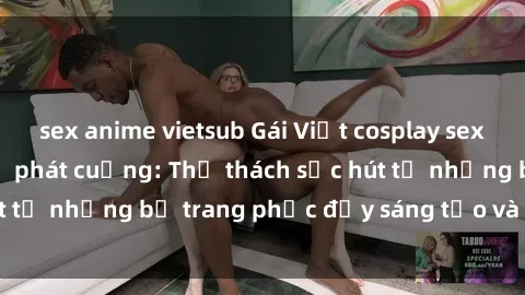 sex anime vietsub Gái Việt cosplay sexy khiến fan hâm mộ phát cuồng: Thử thách sức hút từ những bộ trang phục đầy sáng tạo và quyến rũ!