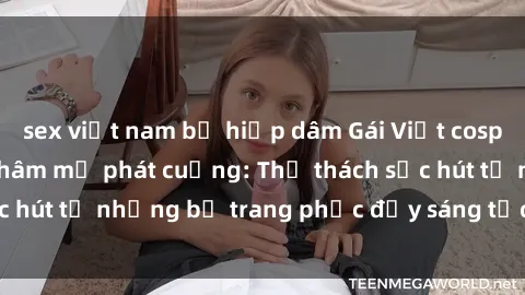 sex việt nam bị hiếp dâm Gái Việt cosplay sexy khiến fan hâm mộ phát cuồng: Thử thách sức hút từ những bộ trang phục đầy sáng tạo và quyến rũ!