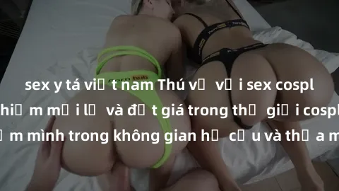 sex y tá việt nam Thú vị với sex cosplay anime: Trải nghiệm mới lạ và đắt giá trong thế giới cosplay! Đắm mình trong không gian hư cấu và thỏa mãn niềm đam mê của bạn!