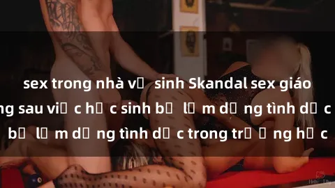 sex trong nhà vệ sinh Skandal sex giáo viên: Sự thật đằng sau việc học sinh bị lạm dụng tình dục trong trường học