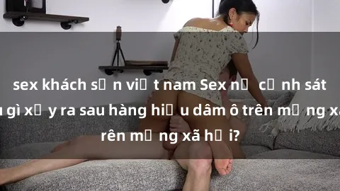 sex khách sạn việt nam Sex nữ cảnh sát: Điều gì xảy ra sau hàng hiệu dâm ô trên mạng xã hội?