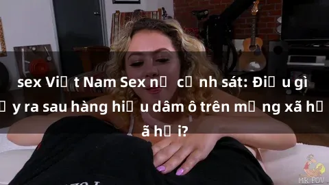 sex Việt Nam Sex nữ cảnh sát: Điều gì xảy ra sau hàng hiệu dâm ô trên mạng xã hội?