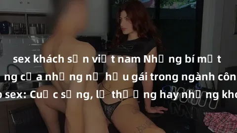 sex khách sạn việt nam Những bí mật đằng sau cuộc sống của những nữ hầu gái trong ngành công nghiệp sex: Cuộc sống, lẽ thường hay những khó khăn mà họ phải đối mặt.