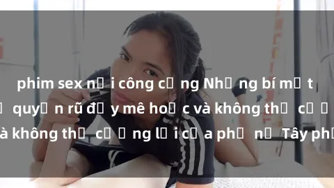 phim sex nơi công cộng Những bí mật về sex gái Tây: Sự quyến rũ đầy mê hoặc và không thể cưỡng lại của phụ nữ Tây phương